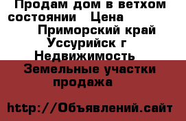 Продам дом в ветхом состоянии › Цена ­ 1 200 000 - Приморский край, Уссурийск г. Недвижимость » Земельные участки продажа   